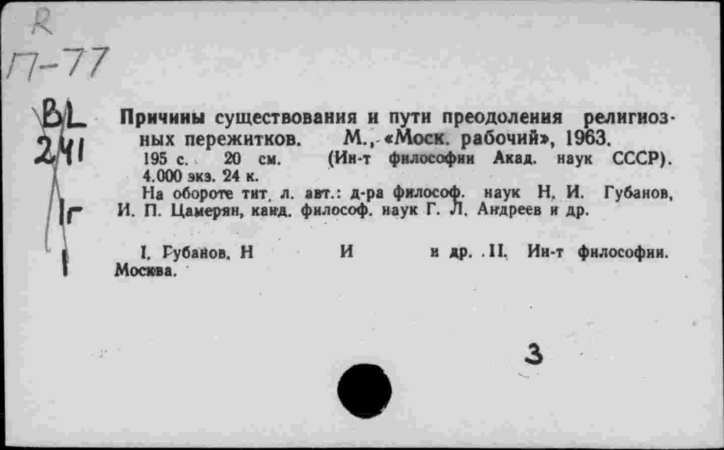 ﻿Причины существования и пути преодоления религиозных пережитков. М., «Моск. рабочий:», 1963.
195 с. 20 см. (Ин-т философии Акад, наук СССР). 4.000 экз. 24 к.
На обороте тит. л. авт.: д-ра философ, наук Н, И. Губанов, И. П. Цамерян, каид. философ, наук Г. Л. Андреев и др.
I. Губанов. Н	И и др. .II, Ин-т философии.
Москва.